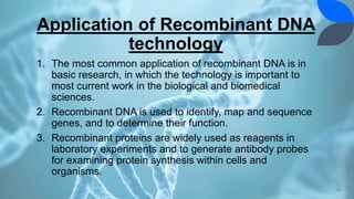 Application of Recombinant DNA
technology
1. The most common application of recombinant DNA is in
basic research, in which the technology is important to
most current work in the biological and biomedical
sciences.
2. Recombinant DNA is used to identify, map and sequence
genes, and to determine their function.
3. Recombinant proteins are widely used as reagents in
laboratory experiments and to generate antibody probes
for examining protein synthesis within cells and
organisms.
26
 