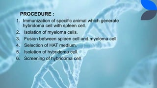 PROCEDURE :
1. Immunization of specific animal which generate
hybridoma cell with spleen cell.
2. Isolation of myeloma cells.
3. Fusion between spleen cell and myeloma cell.
4. Selection of HAT medium.
5. Isolation of hybridoma cell.
6. Screening of hybridoma cell
31
 