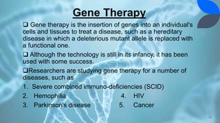 Gene Therapy
 Gene therapy is the insertion of genes into an individual's
cells and tissues to treat a disease, such as a hereditary
disease in which a deleterious mutant allele is replaced with
a functional one.
 Although the technology is still in its infancy, it has been
used with some success.
Researchers are studying gene therapy for a number of
diseases, such as
1. Severe combined immuno-deficiencies (SCID)
2. Hemophilia 4. HIV
3. Parkinson's disease 5. Cancer
36
 