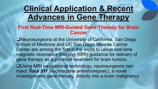 Clinical Application & Recent
Advances in Gene Therapy
First Real-Time MRI-Guided Gene Therapy for Brain
Cancer
Neurosurgeons at the University of California, San Diego
School of Medicine and UC San Diego Moores Cancer
Center are among the first in the world to utilize real-time
magnetic resonance imaging (MRI) guidance for delivery of
gene therapy as a potential treatment for brain tumors.
Using MRI navigational technology, neurosurgeons can
inject Toca 511 (vocimagene amiretrorepvec), a novel
investigational gene therapy, directly into a brain malignancy
41
 