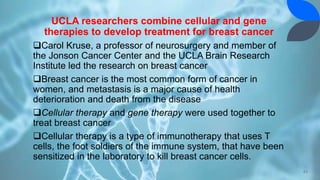 UCLA researchers combine cellular and gene
therapies to develop treatment for breast cancer
Carol Kruse, a professor of neurosurgery and member of
the Jonson Cancer Center and the UCLA Brain Research
Institute led the research on breast cancer
Breast cancer is the most common form of cancer in
women, and metastasis is a major cause of health
deterioration and death from the disease
Cellular therapy and gene therapy were used together to
treat breast cancer
Cellular therapy is a type of immunotherapy that uses T
cells, the foot soldiers of the immune system, that have been
sensitized in the laboratory to kill breast cancer cells.
43
 