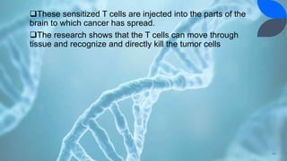 These sensitized T cells are injected into the parts of the
brain to which cancer has spread.
The research shows that the T cells can move through
tissue and recognize and directly kill the tumor cells
44
 