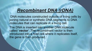 Recombinant DNA (rDNA)
7
DNA molecules constructed outside of living cells by
joining natural or synthetic DNA segments to DNA
molecules that can replicate in a living cell.
The DNA is inserted into another DNA molecule
called ‘vector’ .The recombinant vector is then
introduced into a host cell where it replicates itself,
the gene is then produced.
 
