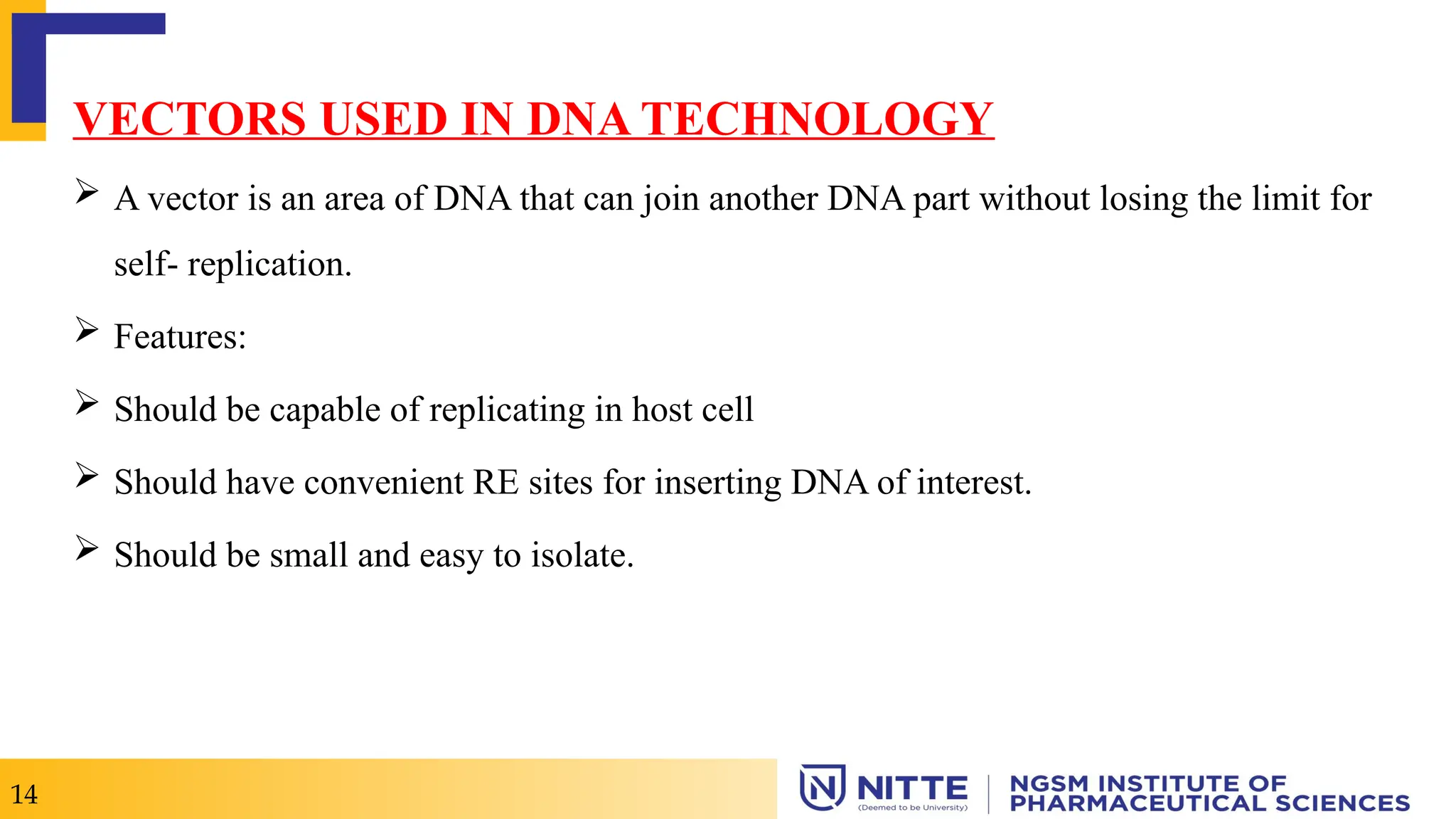 VECTORS USED IN DNA TECHNOLOGY
 A vector is an area of DNA that can join another DNA part without losing the limit for
self- replication.
 Features:
 Should be capable of replicating in host cell
 Should have convenient RE sites for inserting DNA of interest.
 Should be small and easy to isolate.
14
 