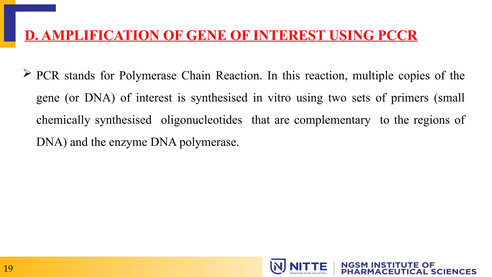  PCR stands for Polymerase Chain Reaction. In this reaction, multiple copies of the
gene (or DNA) of interest is synthesised in vitro using two sets of primers (small
chemically synthesised oligonucleotides that are complementary to the regions of
DNA) and the enzyme DNA polymerase.
D. AMPLIFICATION OF GENE OF INTEREST USING PCCR
19
 