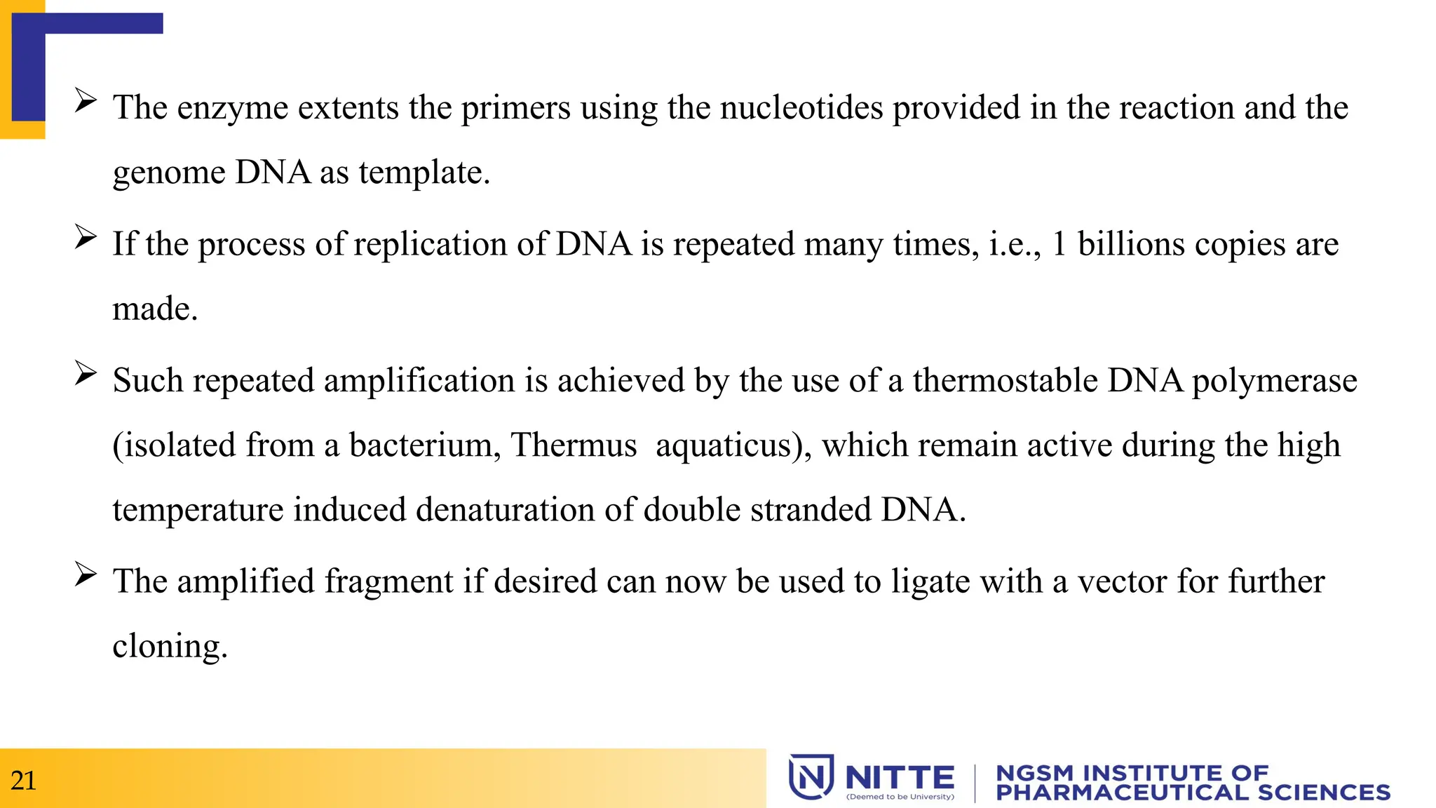  The enzyme extents the primers using the nucleotides provided in the reaction and the
genome DNA as template.
 If the process of replication of DNA is repeated many times, i.e., 1 billions copies are
made.
 Such repeated amplification is achieved by the use of a thermostable DNA polymerase
(isolated from a bacterium, Thermus aquaticus), which remain active during the high
temperature induced denaturation of double stranded DNA.
 The amplified fragment if desired can now be used to ligate with a vector for further
cloning.
21
 