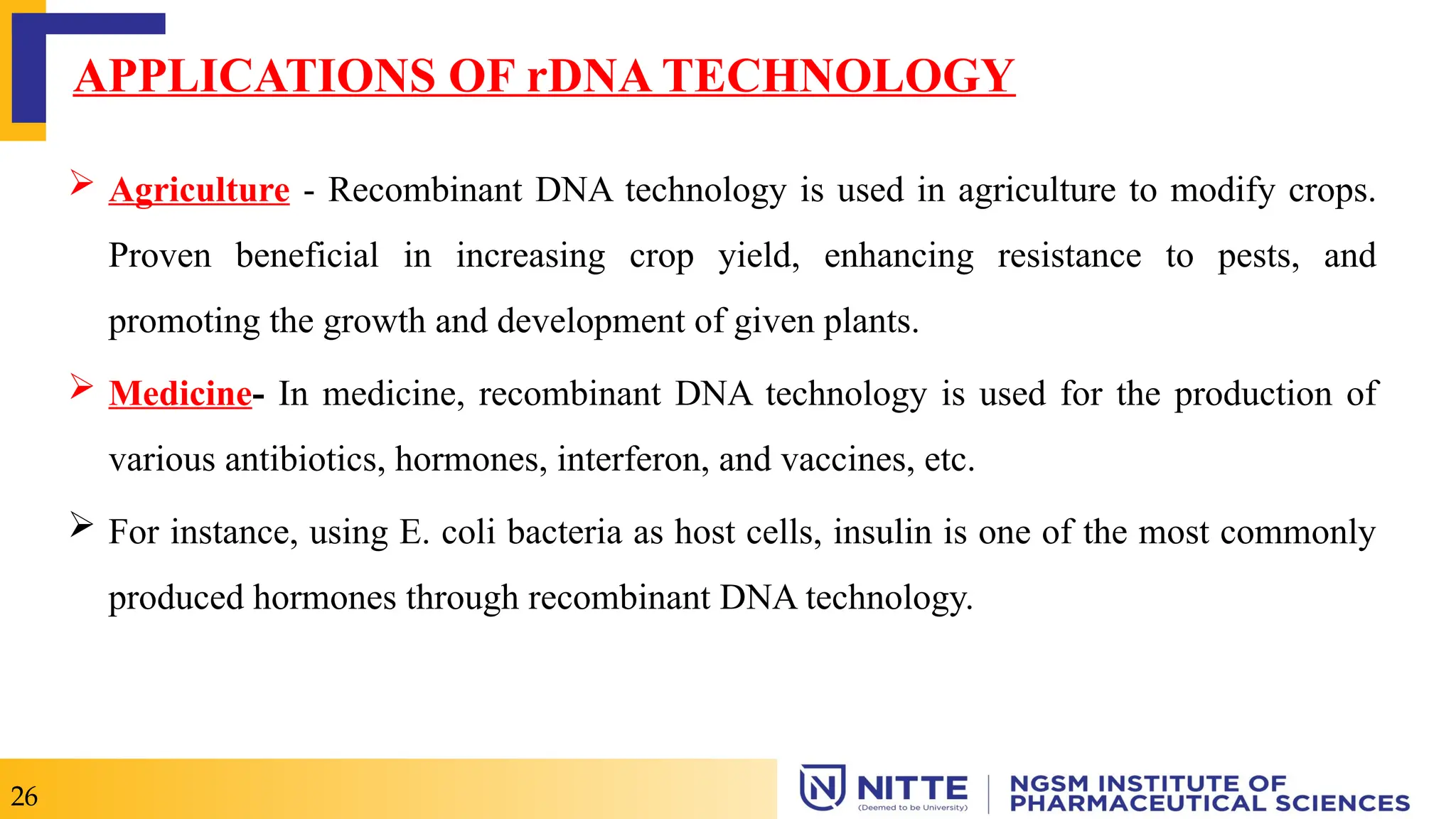 26
APPLICATIONS OF rDNA TECHNOLOGY
 Agriculture - Recombinant DNA technology is used in agriculture to modify crops.
Proven beneficial in increasing crop yield, enhancing resistance to pests, and
promoting the growth and development of given plants.
 Medicine- In medicine, recombinant DNA technology is used for the production of
various antibiotics, hormones, interferon, and vaccines, etc.
 For instance, using E. coli bacteria as host cells, insulin is one of the most commonly
produced hormones through recombinant DNA technology.
 