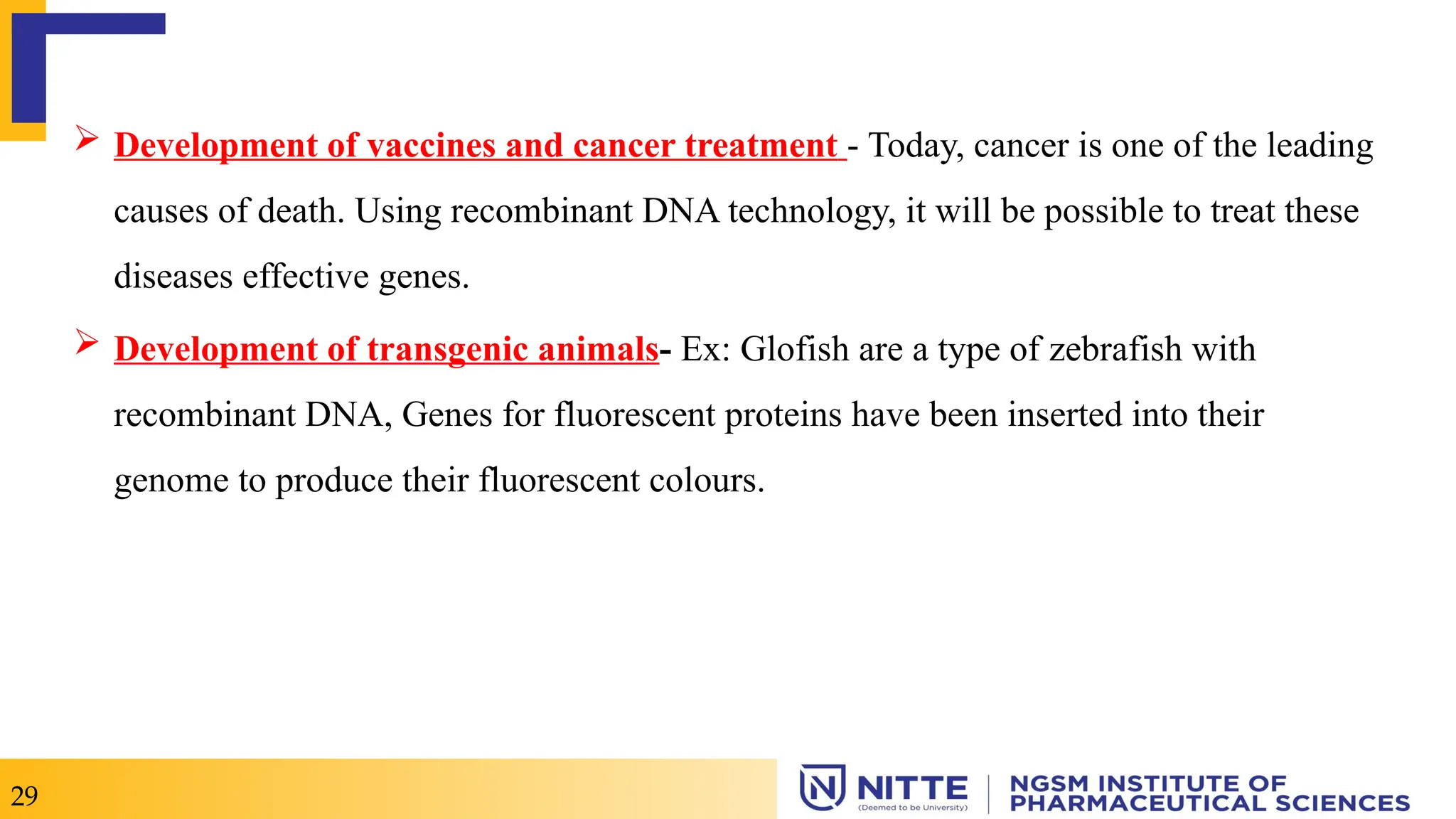  Development of vaccines and cancer treatment - Today, cancer is one of the leading
causes of death. Using recombinant DNA technology, it will be possible to treat these
diseases effective genes.
 Development of transgenic animals- Ex: Glofish are a type of zebrafish with
recombinant DNA, Genes for fluorescent proteins have been inserted into their
genome to produce their fluorescent colours.
29
 
