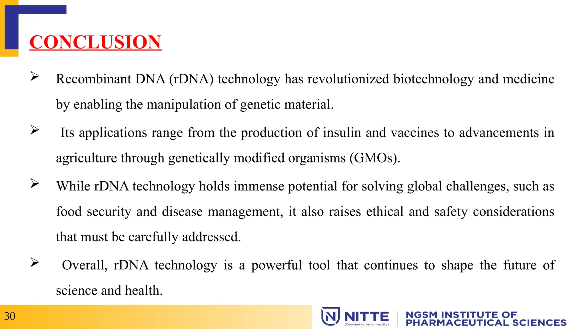 30
CONCLUSION
 Recombinant DNA (rDNA) technology has revolutionized biotechnology and medicine
by enabling the manipulation of genetic material.
 Its applications range from the production of insulin and vaccines to advancements in
agriculture through genetically modified organisms (GMOs).
 While rDNA technology holds immense potential for solving global challenges, such as
food security and disease management, it also raises ethical and safety considerations
that must be carefully addressed.
 Overall, rDNA technology is a powerful tool that continues to shape the future of
science and health.
 