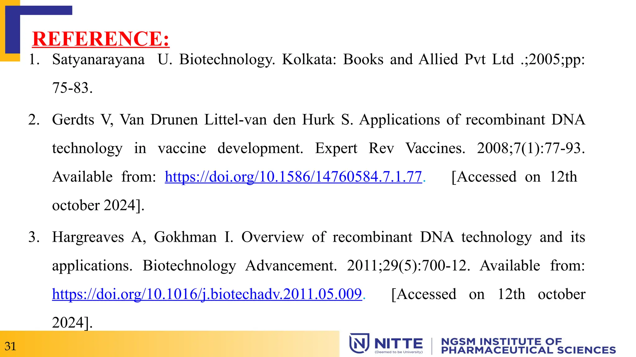 31
REFERENCE:
1. Satyanarayana U. Biotechnology. Kolkata: Books and Allied Pvt Ltd .;2005;pp:
75-83.
2. Gerdts V, Van Drunen Littel-van den Hurk S. Applications of recombinant DNA
technology in vaccine development. Expert Rev Vaccines. 2008;7(1):77-93.
Available from: https://doi.org/10.1586/14760584.7.1.77. [Accessed on 12th
october 2024].
3. Hargreaves A, Gokhman I. Overview of recombinant DNA technology and its
applications. Biotechnology Advancement. 2011;29(5):700-12. Available from:
https://doi.org/10.1016/j.biotechadv.2011.05.009. [Accessed on 12th october
2024].
 