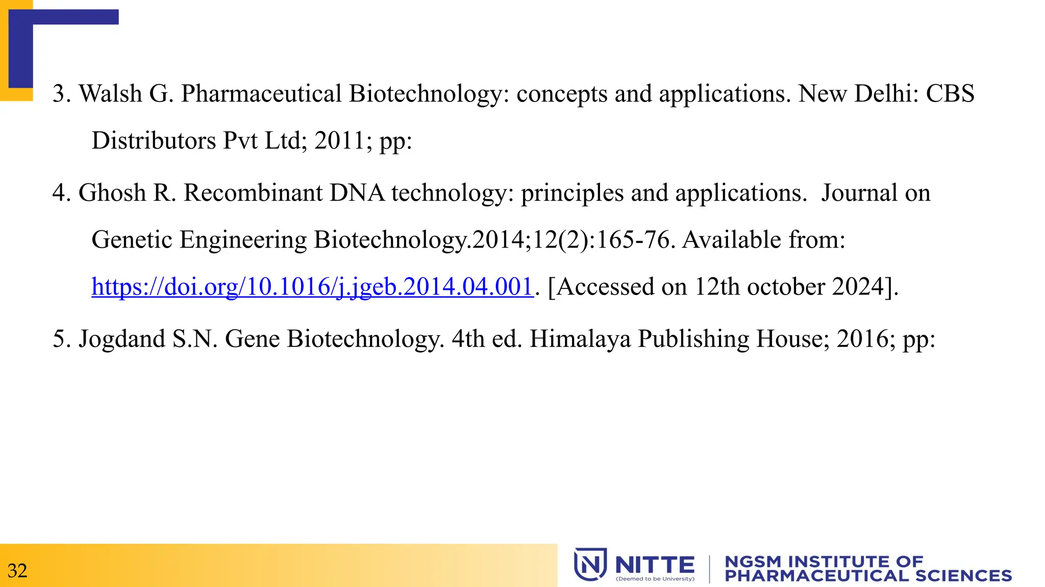 3. Walsh G. Pharmaceutical Biotechnology: concepts and applications. New Delhi: CBS
Distributors Pvt Ltd; 2011; pp:
4. Ghosh R. Recombinant DNA technology: principles and applications. Journal on
Genetic Engineering Biotechnology.2014;12(2):165-76. Available from:
https://doi.org/10.1016/j.jgeb.2014.04.001. [Accessed on 12th october 2024].
5. Jogdand S.N. Gene Biotechnology. 4th ed. Himalaya Publishing House; 2016; pp:
32
 