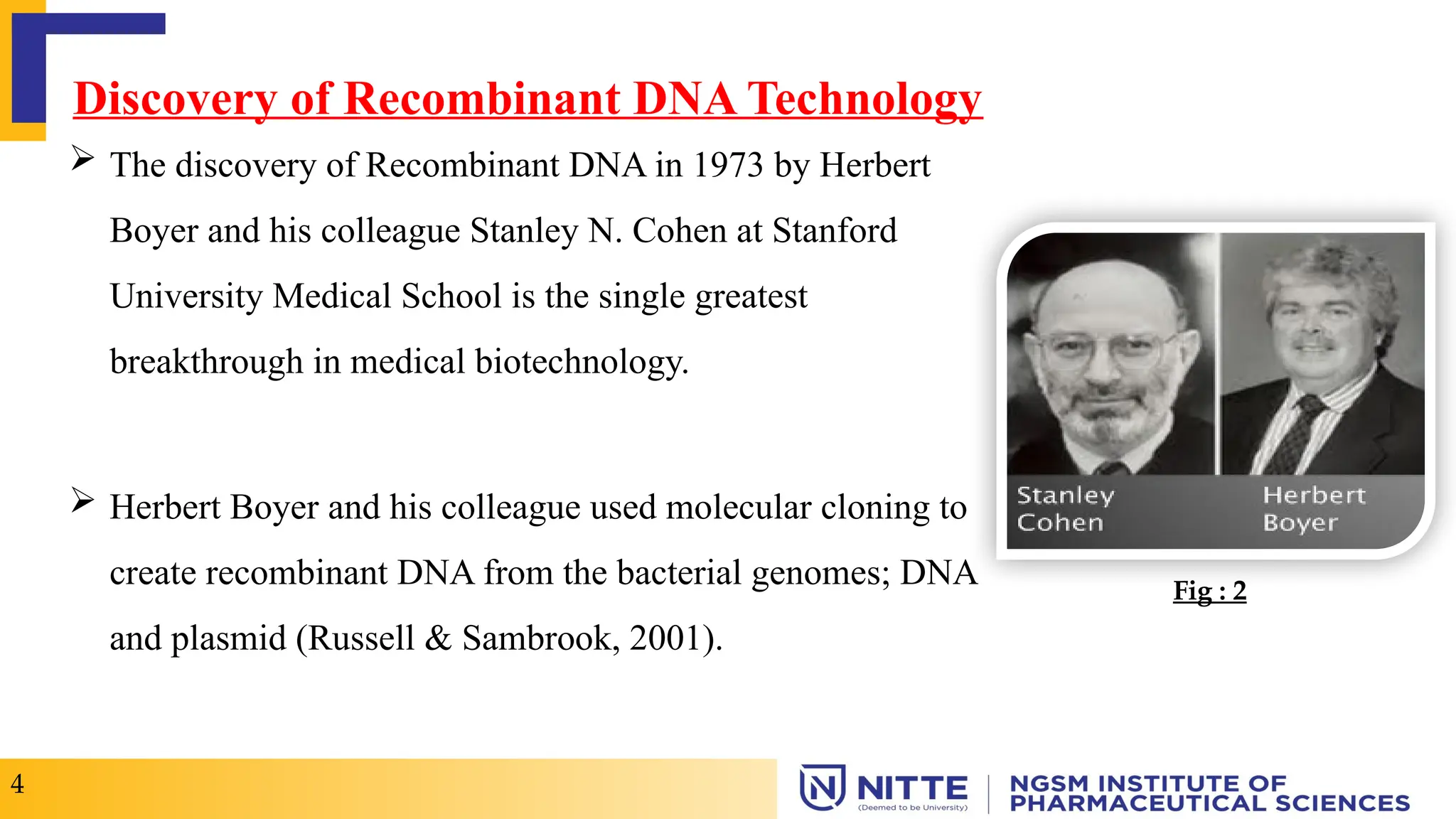 Discovery of Recombinant DNA Technology
 The discovery of Recombinant DNA in 1973 by Herbert
Boyer and his colleague Stanley N. Cohen at Stanford
University Medical School is the single greatest
breakthrough in medical biotechnology.
 Herbert Boyer and his colleague used molecular cloning to
create recombinant DNA from the bacterial genomes; DNA
and plasmid (Russell & Sambrook, 2001).
4
Fig : 2
 