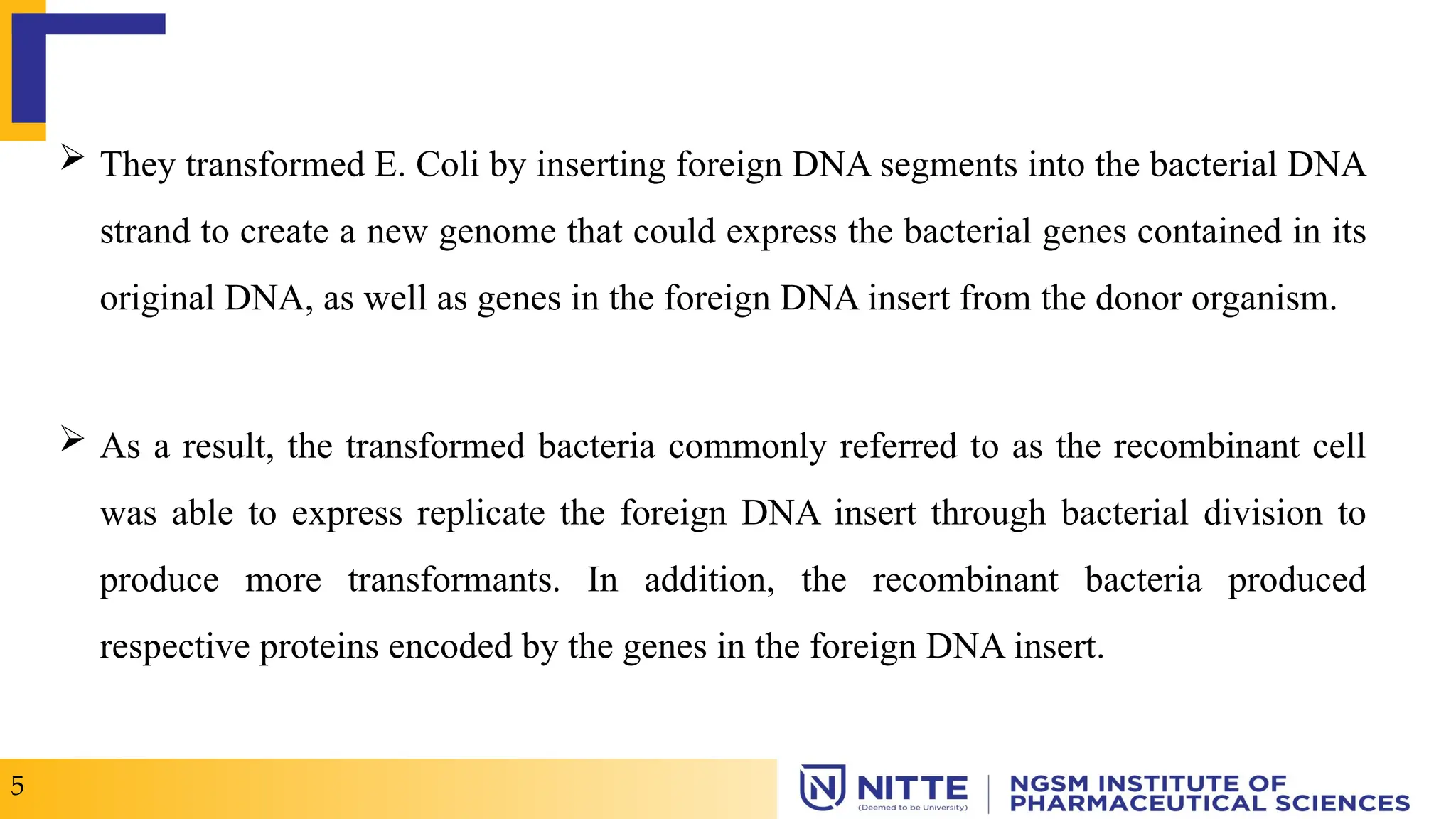  They transformed E. Coli by inserting foreign DNA segments into the bacterial DNA
strand to create a new genome that could express the bacterial genes contained in its
original DNA, as well as genes in the foreign DNA insert from the donor organism.
 As a result, the transformed bacteria commonly referred to as the recombinant cell
was able to express replicate the foreign DNA insert through bacterial division to
produce more transformants. In addition, the recombinant bacteria produced
respective proteins encoded by the genes in the foreign DNA insert.
5
 