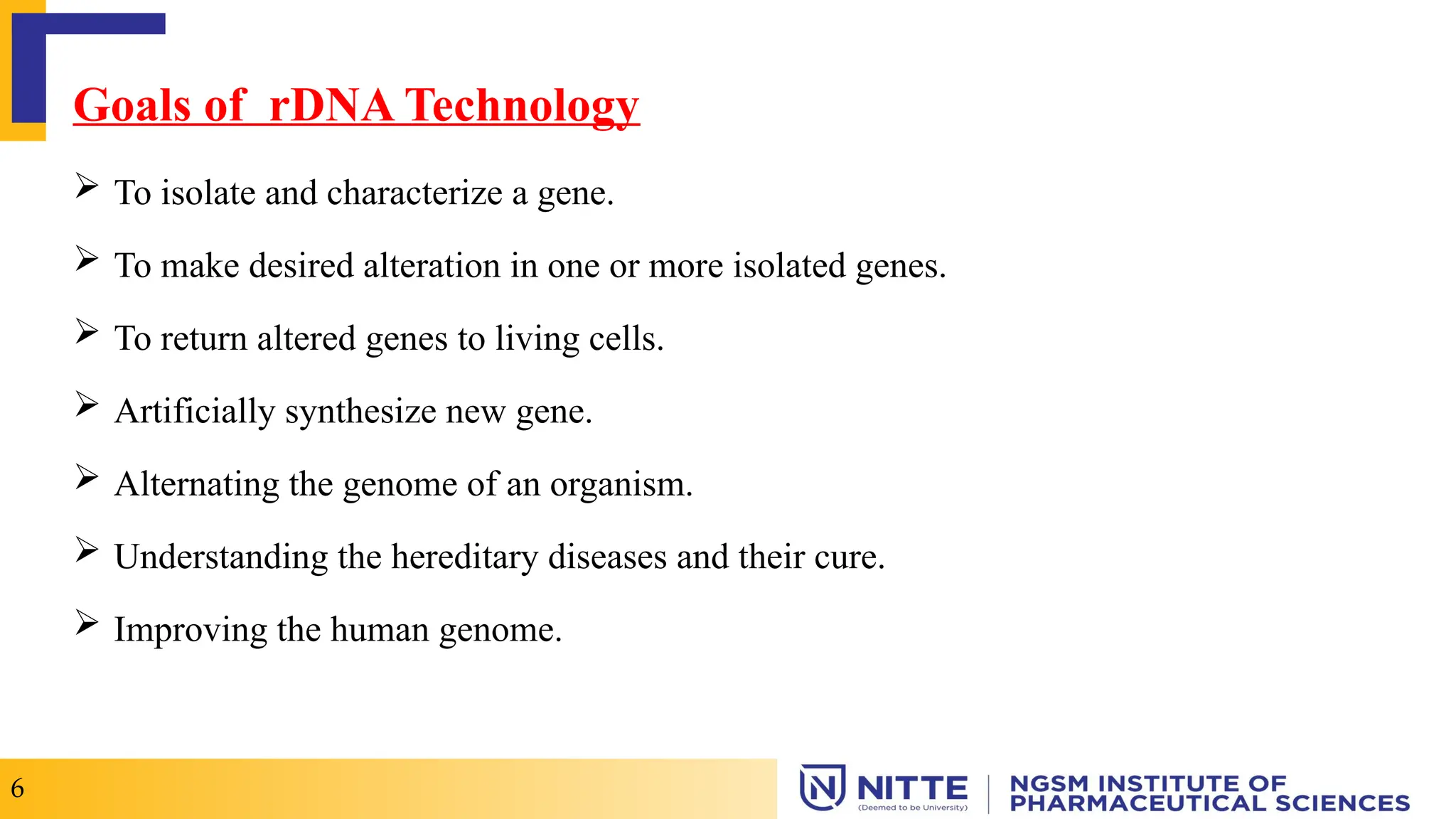 Goals of rDNA Technology
 To isolate and characterize a gene.
 To make desired alteration in one or more isolated genes.
 To return altered genes to living cells.
 Artificially synthesize new gene.
 Alternating the genome of an organism.
 Understanding the hereditary diseases and their cure.
 Improving the human genome.
6
 