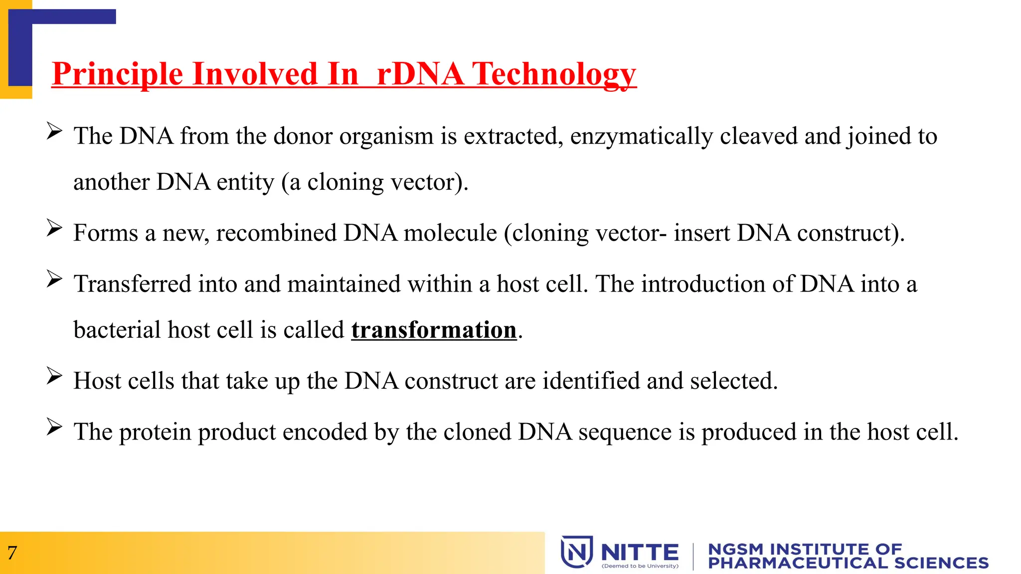 Principle Involved In rDNA Technology
 The DNA from the donor organism is extracted, enzymatically cleaved and joined to
another DNA entity (a cloning vector).
 Forms a new, recombined DNA molecule (cloning vector- insert DNA construct).
 Transferred into and maintained within a host cell. The introduction of DNA into a
bacterial host cell is called transformation.
 Host cells that take up the DNA construct are identified and selected.
 The protein product encoded by the cloned DNA sequence is produced in the host cell.
7
 
