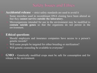  Accidental release - strict safety standards are used to avoid it
› Some microbes used in recombinant DNA cloning have been altered so
that they cannot survive outside the laboratory.
› Microorganisms intended for use in the environment may be modified to
contain suicide genes so that the organisms do not persist in the
environment.
 Ethical questions
› Should employers and insurance companies have access to a person’s
genetic records?
› Will some people be targeted for either breeding or sterilization?
› Will genetic counseling be available to everyone?
 GMO - Genetically modified crops must be safe for consumption and for
release in the environment.
 