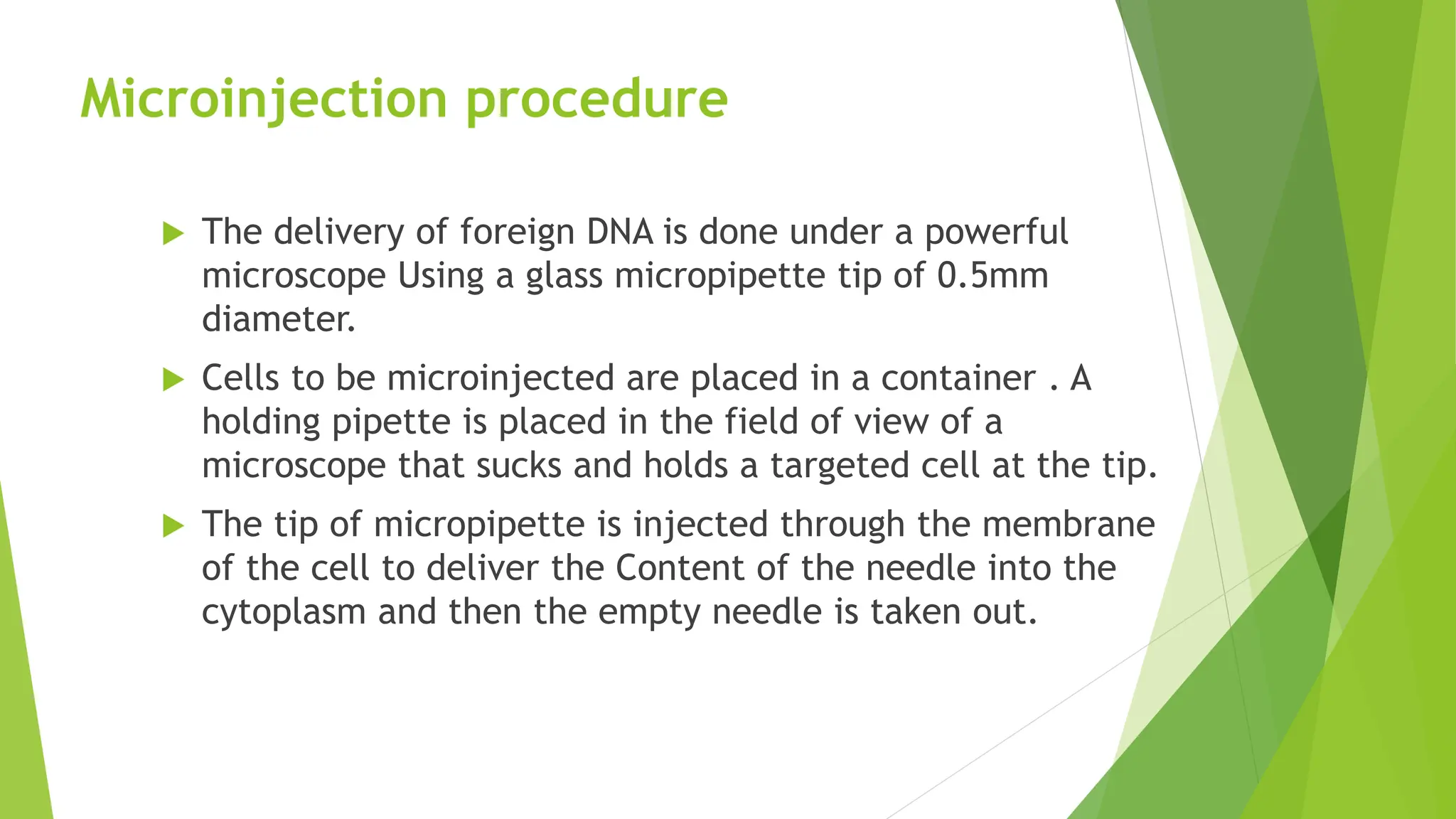 Microinjection procedure
 The delivery of foreign DNA is done under a powerful
microscope Using a glass micropipette tip of 0.5mm
diameter.
 Cells to be microinjected are placed in a container . A
holding pipette is placed in the field of view of a
microscope that sucks and holds a targeted cell at the tip.
 The tip of micropipette is injected through the membrane
of the cell to deliver the Content of the needle into the
cytoplasm and then the empty needle is taken out.
 