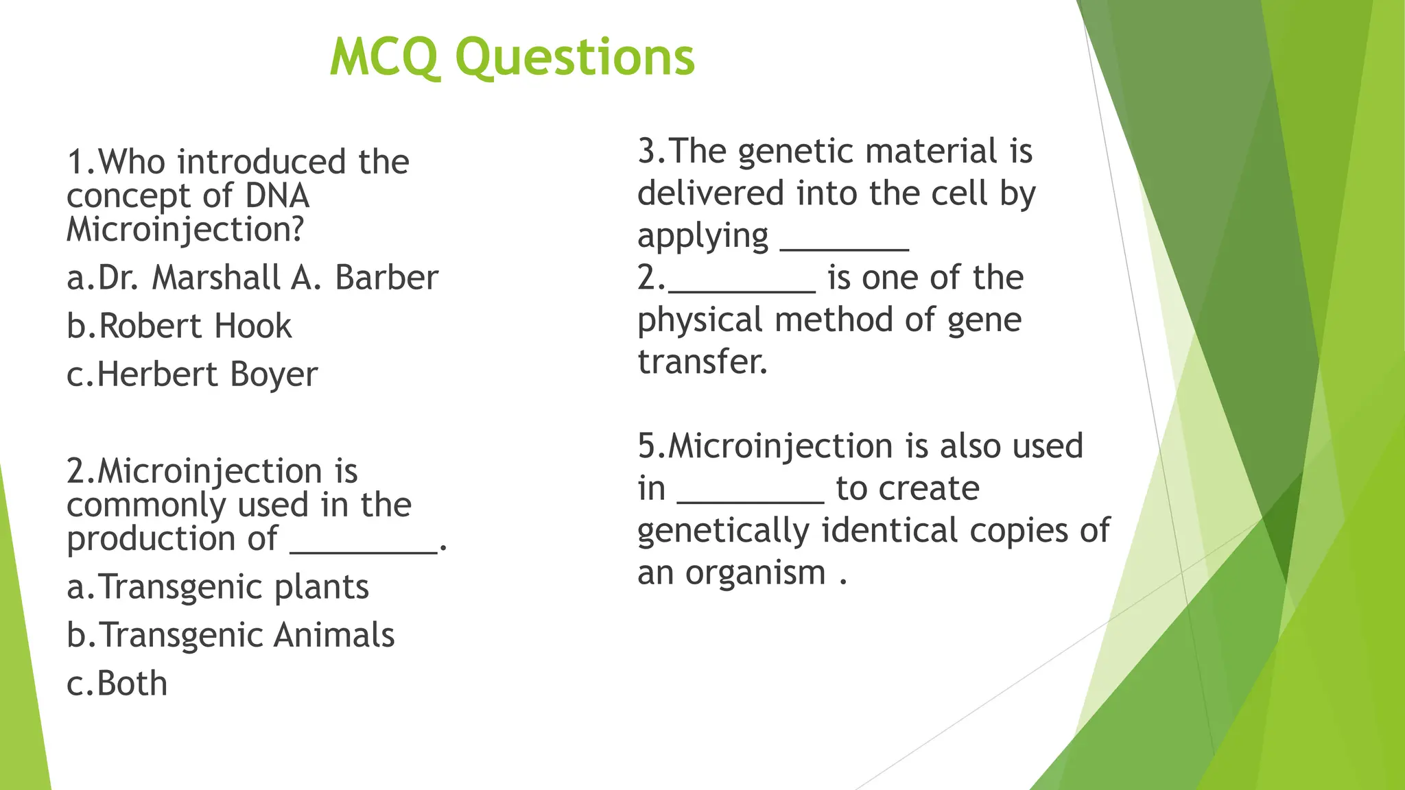 MCQ Questions
1.Who introduced the
concept of DNA
Microinjection?
a.Dr. Marshall A. Barber
b.Robert Hook
c.Herbert Boyer
2.Microinjection is
commonly used in the
production of ________.
a.Transgenic plants
b.Transgenic Animals
c.Both
3.The genetic material is
delivered into the cell by
applying _______
2.________ is one of the
physical method of gene
transfer.
5.Microinjection is also used
in ________ to create
genetically identical copies of
an organism .
 