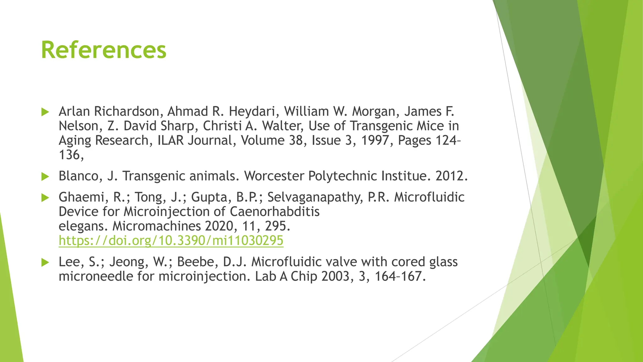 References
 Arlan Richardson, Ahmad R. Heydari, William W. Morgan, James F.
Nelson, Z. David Sharp, Christi A. Walter, Use of Transgenic Mice in
Aging Research, ILAR Journal, Volume 38, Issue 3, 1997, Pages 124–
136,
 Blanco, J. Transgenic animals. Worcester Polytechnic Institue. 2012.
 Ghaemi, R.; Tong, J.; Gupta, B.P.; Selvaganapathy, P.R. Microfluidic
Device for Microinjection of Caenorhabditis
elegans. Micromachines 2020, 11, 295.
https://doi.org/10.3390/mi11030295
 Lee, S.; Jeong, W.; Beebe, D.J. Microfluidic valve with cored glass
microneedle for microinjection. Lab A Chip 2003, 3, 164–167.
 