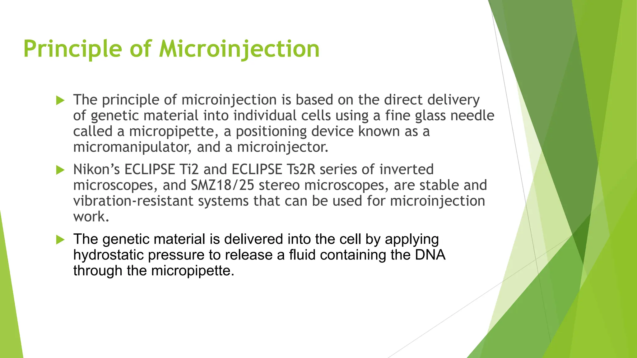 Principle of Microinjection
 The principle of microinjection is based on the direct delivery
of genetic material into individual cells using a fine glass needle
called a micropipette, a positioning device known as a
micromanipulator, and a microinjector.
 Nikon’s ECLIPSE Ti2 and ECLIPSE Ts2R series of inverted
microscopes, and SMZ18/25 stereo microscopes, are stable and
vibration-resistant systems that can be used for microinjection
work.
 The genetic material is delivered into the cell by applying
hydrostatic pressure to release a fluid containing the DNA
through the micropipette.
 