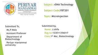 Subject :rDNA Technology
Subject Code:YBT201
Topic: Microinjection
Submitted To,
Ms.P Mala
Assistant Professor
Department of
Biotechnology
Periyar maniammai
university
Submitted by,
Name: J.shifa
Reg no:123011356017
Class:1st Msc, Biotechnology
 