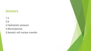 Answers
1.a
2.b
3.Hydrostatic pressure
4.Microinjection
5.Somatic cell nuclear transfer
 