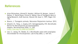 References
 Arlan Richardson, Ahmad R. Heydari, William W. Morgan, James F.
Nelson, Z. David Sharp, Christi A. Walter, Use of Transgenic Mice in
Aging Research, ILAR Journal, Volume 38, Issue 3, 1997, Pages 124–
136,
 Blanco, J. Transgenic animals. Worcester Polytechnic Institue. 2012.
 Ghaemi, R.; Tong, J.; Gupta, B.P.; Selvaganapathy, P.R. Microfluidic
Device for Microinjection of Caenorhabditis
elegans. Micromachines 2020, 11, 295.
https://doi.org/10.3390/mi11030295
 Lee, S.; Jeong, W.; Beebe, D.J. Microfluidic valve with cored glass
microneedle for microinjection. Lab A Chip 2003, 3, 164–167.
 