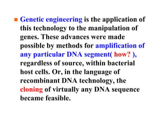 Genetic engineering is the application of
this technology to the manipulation of
genes. These advances were made
possible by methods for amplification of
any particular DNA segment( how? ),
regardless of source, within bacterial
host cells. Or, in the language of
recombinant DNA technology, the
cloning of virtually any DNA sequence
became feasible.
 