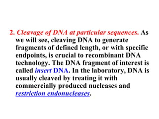 2. Cleavage of DNA at particular sequences. As
we will see, cleaving DNA to generate
fragments of defined length, or with specific
endpoints, is crucial to recombinant DNA
technology. The DNA fragment of interest is
called insert DNA. In the laboratory, DNA is
usually cleaved by treating it with
commercially produced nucleases and
restriction endonucleases.
 