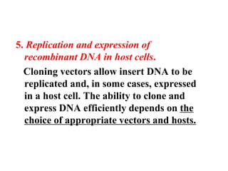 5. Replication and expression of
recombinant DNA in host cells.
Cloning vectors allow insert DNA to be
replicated and, in some cases, expressed
in a host cell. The ability to clone and
express DNA efficiently depends on the
choice of appropriate vectors and hosts.
 