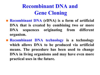Recombinant DNA and
Gene Cloning
 Recombinant DNA (rDNA) is a form of artificial
DNA that is created by combining two or more
DNA sequences originating from different
organism.
 Recombinant DNA technology is a technology
which allows DNA to be produced via artificial
means. The procedure has been used to change
DNA in living organisms and may have even more
practical uses in the future.
 