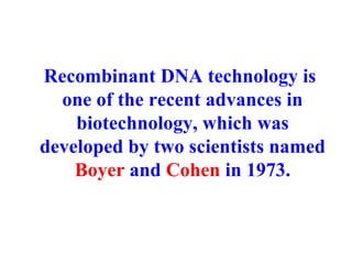 Recombinant DNA technology is
one of the recent advances in
biotechnology, which was
developed by two scientists named
Boyer and Cohen in 1973.
 