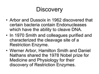 Discovery
• Arbor and Dussoix in 1962 discovered that
certain bacteria contain Endonucleases
which have the ability to cleave DNA.
• In 1970 Smith and colleagues purified and
characterized the cleavage site of a
Restriction Enzyme.
• Werner Arbor, Hamilton Smith and Daniel
Nathans shared the 1978 Nobel prize for
Medicine and Physiology for their
discovery of Restriction Enzymes.
 