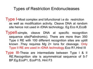 Types of Restriction Endonucleases
Type I-Most complex and bifunctional i.e do restriction
as well as modification activity. Cleave DNA at random
site hence not used in rDNA technology. Eg Eco K,EcoB
TypeII-simple, cleave DNA at specific recognition
sequence site(Palindromic). There are more than 350
Type ii RE with 100 different recognition sites are uptill
known .They requires Mg 2+ Ions for cleavage. Only
Type II RE are used in rDNA technology.Eco R1,Hind III
Type III-These are intermediate between Type I & II
RE.Recognition site is asymmetrical sequence of 5-7
BP.Eg.EcoP1, EcoP15, Hint F3
 