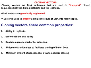 CLONING VECTORS
•Cloning vectors are DNA molecules that are used to "transport" cloned
sequences between biological hosts and the test tube.
•Most vectors are genetically engineered.
•A vector is used to amplify a single molecule of DNA into many copes.
Cloning vectors share common properties:
1. Ability to replicate.
2. Easy to isolate and purify
3. Contain a genetic marker for selection.
4. Unique restriction sites to facilitate cloning of insert DNA.
5. Minimum amount of nonessential DNA to optimize cloning
 