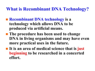 What is Recombinant DNA Technology?
 Recombinant DNA technology is a
technology which allows DNA to be
produced via artificial means.
 The procedure has been used to change
DNA in living organisms and may have even
more practical uses in the future.
 It is an area of medical science that is just
beginning to be researched in a concerted
effort.
 
