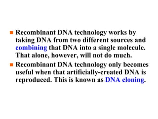  Recombinant DNA technology works by
taking DNA from two different sources and
combining that DNA into a single molecule.
That alone, however, will not do much.
 Recombinant DNA technology only becomes
useful when that artificially-created DNA is
reproduced. This is known as DNA cloning.
 