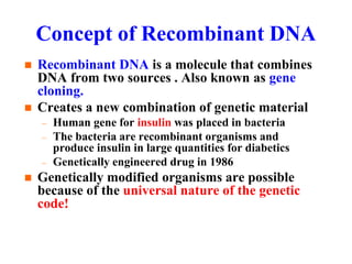Concept of Recombinant DNA
 Recombinant DNA is a molecule that combines
DNA from two sources . Also known as gene
cloning.
 Creates a new combination of genetic material
– Human gene for insulin was placed in bacteria
– The bacteria are recombinant organisms and
produce insulin in large quantities for diabetics
– Genetically engineered drug in 1986
 Genetically modified organisms are possible
because of the universal nature of the genetic
code!
 