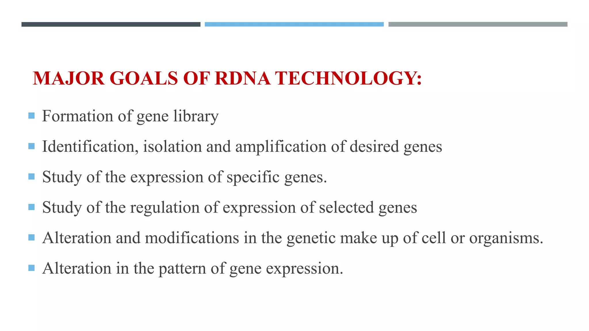 MAJOR GOALS OF RDNA TECHNOLOGY:
 Formation of gene library
 Identification, isolation and amplification of desired genes
 Study of the expression of specific genes.
 Study of the regulation of expression of selected genes
 Alteration and modifications in the genetic make up of cell or organisms.
 Alteration in the pattern of gene expression.
 