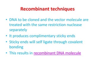 Recombinant techniques
• DNA to be cloned and the vector molecule are
treated with the same restriction nuclease
separately
• It produces complimentary sticky ends
• Sticky ends will self ligate through covalent
bonding
• This results in recombinant DNA molecule

 