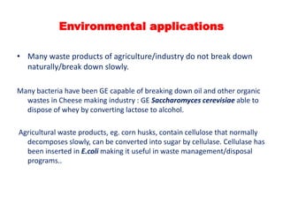 Environmental applications
• Many waste products of agriculture/industry do not break down
naturally/break down slowly.
Many bacteria have been GE capable of breaking down oil and other organic
wastes in Cheese making industry : GE Saccharomyces cerevisiae able to
dispose of whey by converting lactose to alcohol.
Agricultural waste products, eg. corn husks, contain cellulose that normally
decomposes slowly, can be converted into sugar by cellulase. Cellulase has
been inserted in E.coli making it useful in waste management/disposal
programs..

 