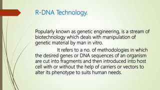 R-DNA Technology.
Popularly known as genetic engineering, is a stream of
biotechnology which deals with manipulation of
genetic material by man in vitro.
It refers to a no. of methodologies in which
the desired genes or DNA sequences of an organism
are cut into fragments and then introduced into host
cell with or without the help of carriers or vectors to
alter its phenotype to suits human needs.
 