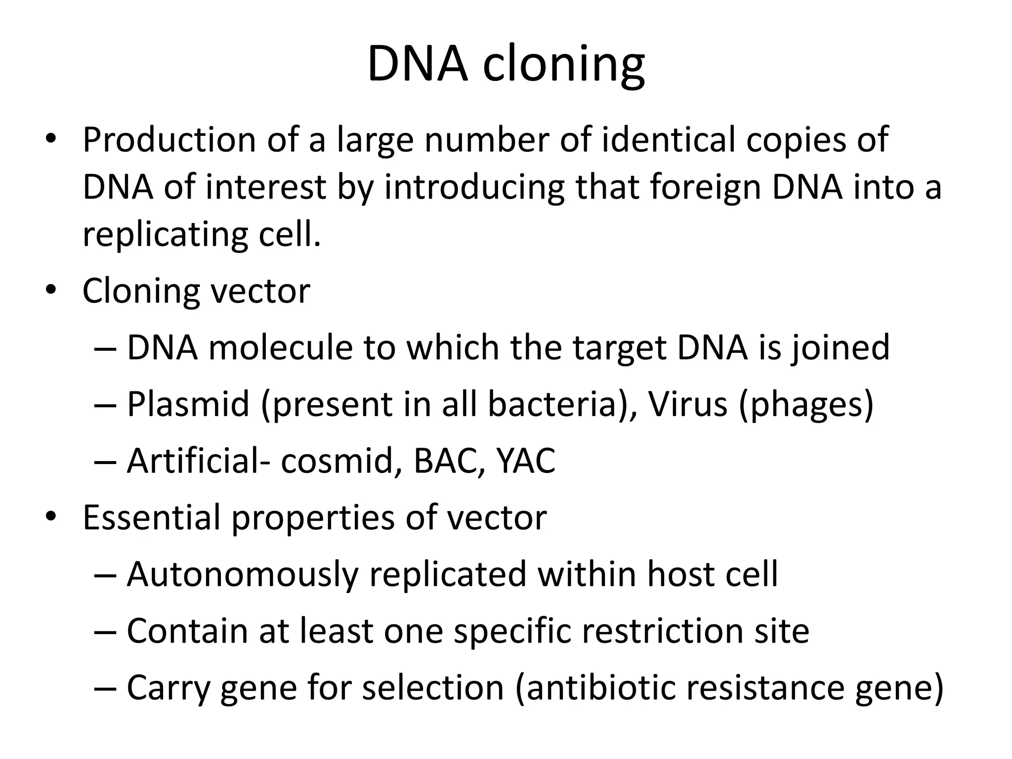 DNA cloning
• Production of a large number of identical copies of
DNA of interest by introducing that foreign DNA into a
replicating cell.
• Cloning vector
– DNA molecule to which the target DNA is joined
– Plasmid (present in all bacteria), Virus (phages)
– Artificial- cosmid, BAC, YAC
• Essential properties of vector
– Autonomously replicated within host cell
– Contain at least one specific restriction site
– Carry gene for selection (antibiotic resistance gene)
 