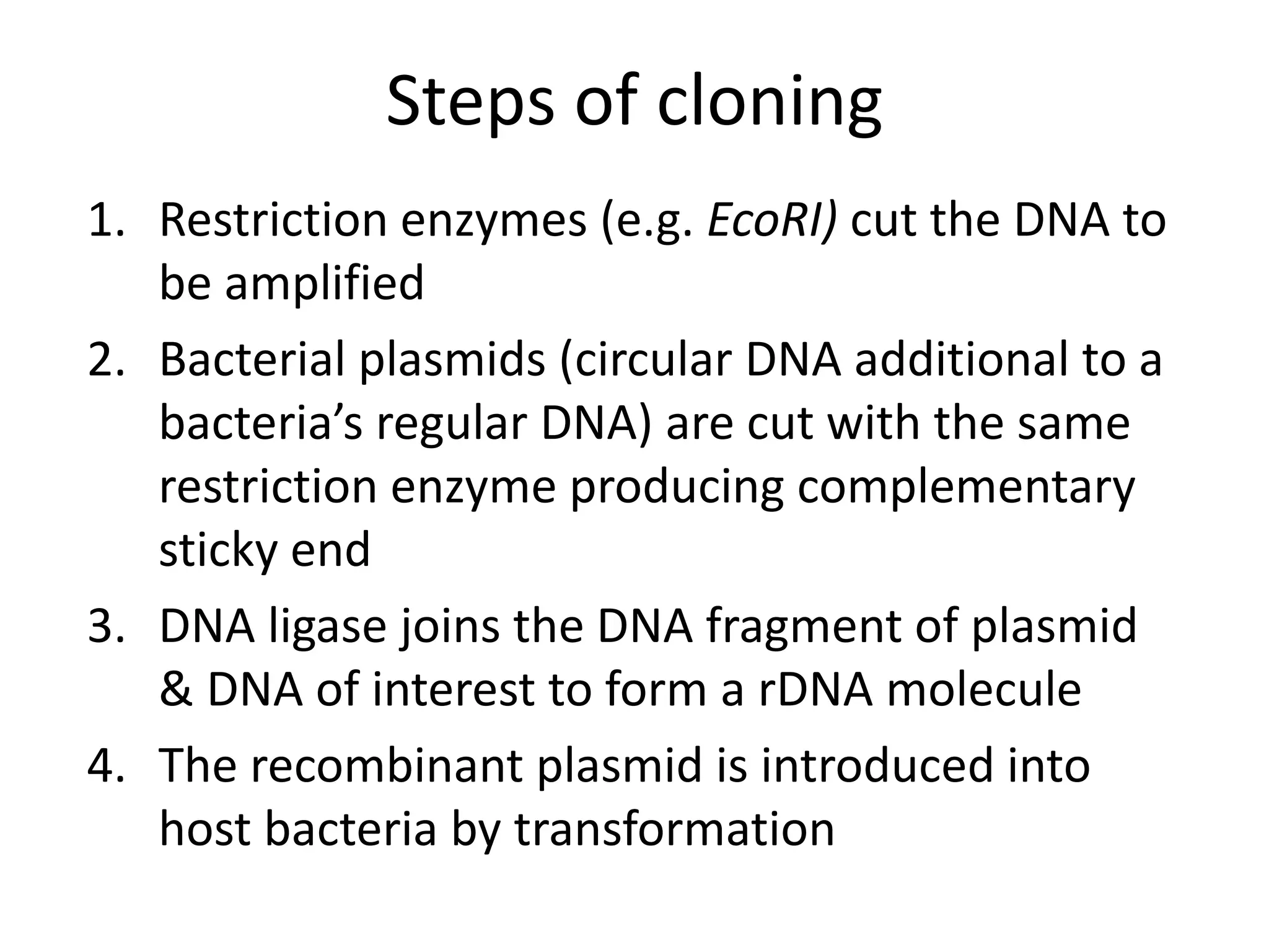 Steps of cloning
1. Restriction enzymes (e.g. EcoRI) cut the DNA to
be amplified
2. Bacterial plasmids (circular DNA additional to a
bacteria’s regular DNA) are cut with the same
restriction enzyme producing complementary
sticky end
3. DNA ligase joins the DNA fragment of plasmid
& DNA of interest to form a rDNA molecule
4. The recombinant plasmid is introduced into
host bacteria by transformation
 