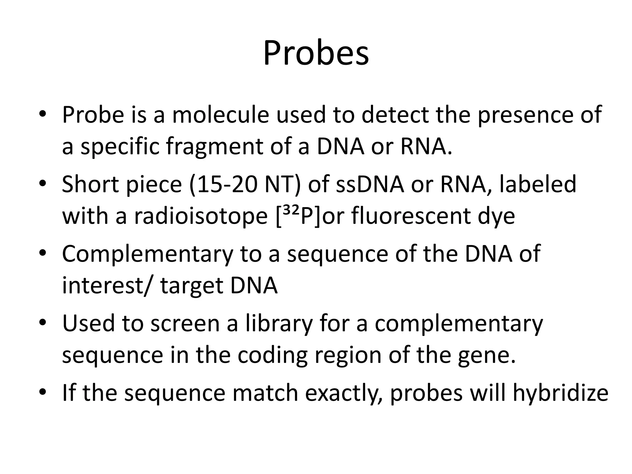 Probes
• Probe is a molecule used to detect the presence of
a specific fragment of a DNA or RNA.
• Short piece (15-20 NT) of ssDNA or RNA, labeled
with a radioisotope [³²P]or fluorescent dye
• Complementary to a sequence of the DNA of
interest/ target DNA
• Used to screen a library for a complementary
sequence in the coding region of the gene.
• If the sequence match exactly, probes will hybridize
 