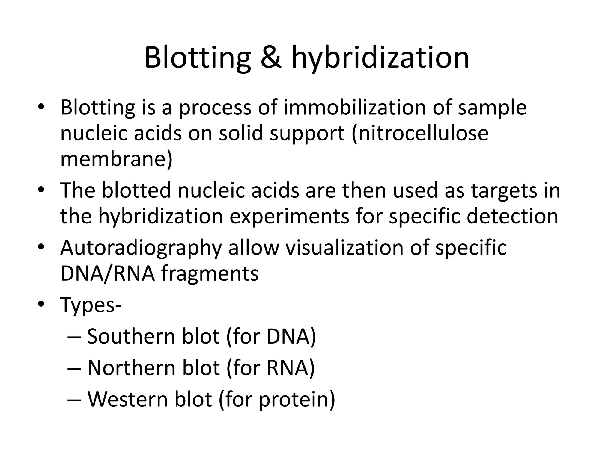 Blotting & hybridization
• Blotting is a process of immobilization of sample
nucleic acids on solid support (nitrocellulose
membrane)
• The blotted nucleic acids are then used as targets in
the hybridization experiments for specific detection
• Autoradiography allow visualization of specific
DNA/RNA fragments
• Types-
– Southern blot (for DNA)
– Northern blot (for RNA)
– Western blot (for protein)
 
