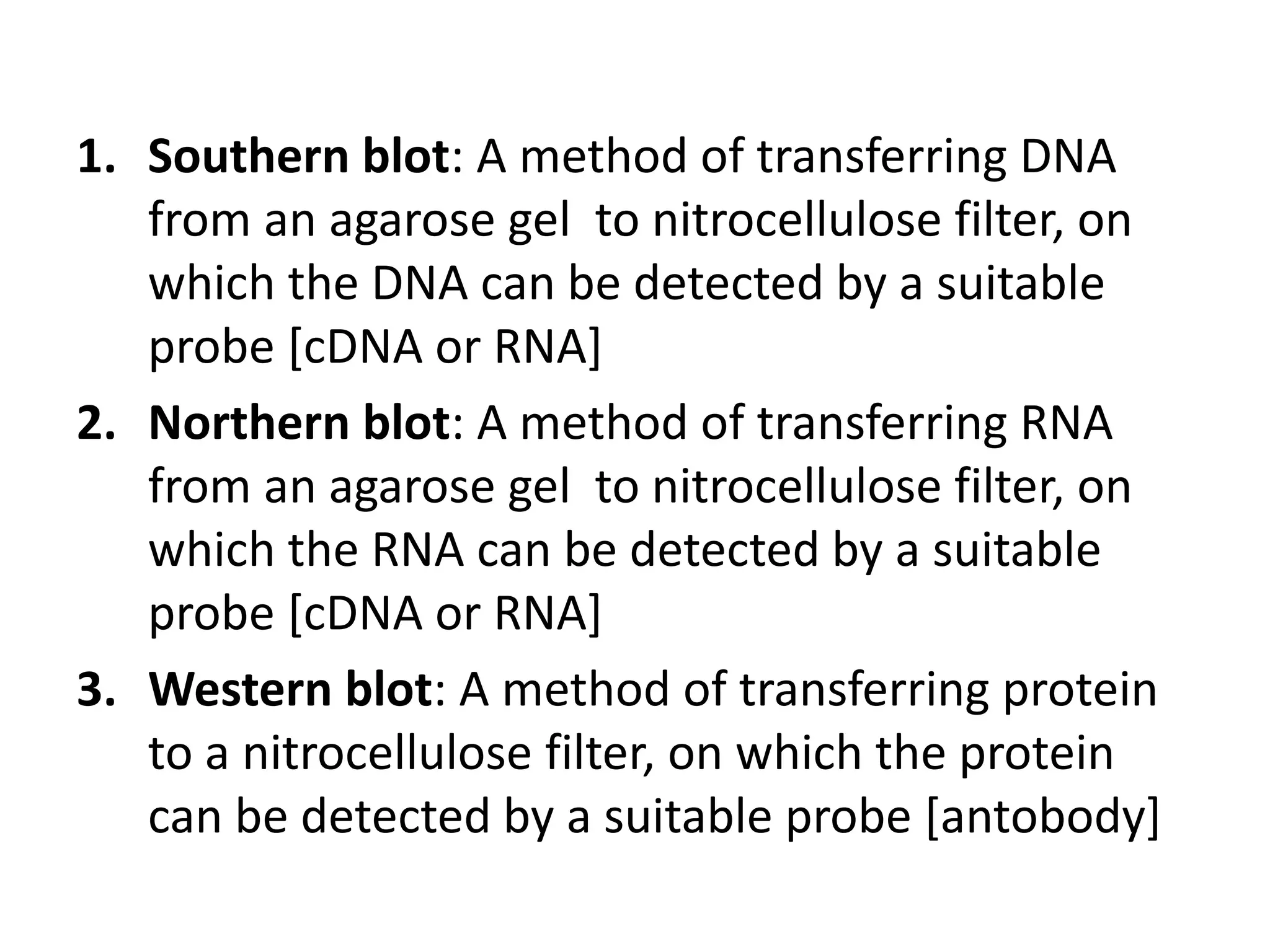 1. Southern blot: A method of transferring DNA
from an agarose gel to nitrocellulose filter, on
which the DNA can be detected by a suitable
probe [cDNA or RNA]
2. Northern blot: A method of transferring RNA
from an agarose gel to nitrocellulose filter, on
which the RNA can be detected by a suitable
probe [cDNA or RNA]
3. Western blot: A method of transferring protein
to a nitrocellulose filter, on which the protein
can be detected by a suitable probe [antobody]
 