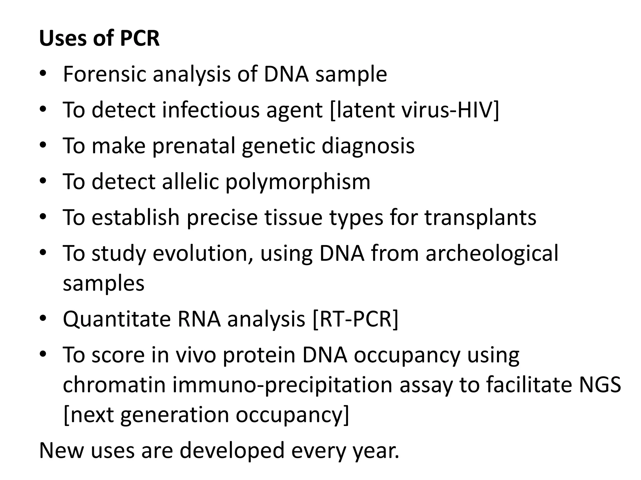 Uses of PCR
• Forensic analysis of DNA sample
• To detect infectious agent [latent virus-HIV]
• To make prenatal genetic diagnosis
• To detect allelic polymorphism
• To establish precise tissue types for transplants
• To study evolution, using DNA from archeological
samples
• Quantitate RNA analysis [RT-PCR]
• To score in vivo protein DNA occupancy using
chromatin immuno-precipitation assay to facilitate NGS
[next generation occupancy]
New uses are developed every year.
 