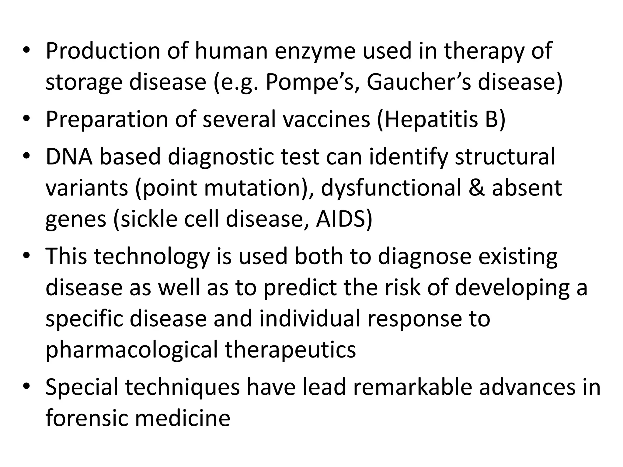 • Production of human enzyme used in therapy of
storage disease (e.g. Pompe’s, Gaucher’s disease)
• Preparation of several vaccines (Hepatitis B)
• DNA based diagnostic test can identify structural
variants (point mutation), dysfunctional & absent
genes (sickle cell disease, AIDS)
• This technology is used both to diagnose existing
disease as well as to predict the risk of developing a
specific disease and individual response to
pharmacological therapeutics
• Special techniques have lead remarkable advances in
forensic medicine
 