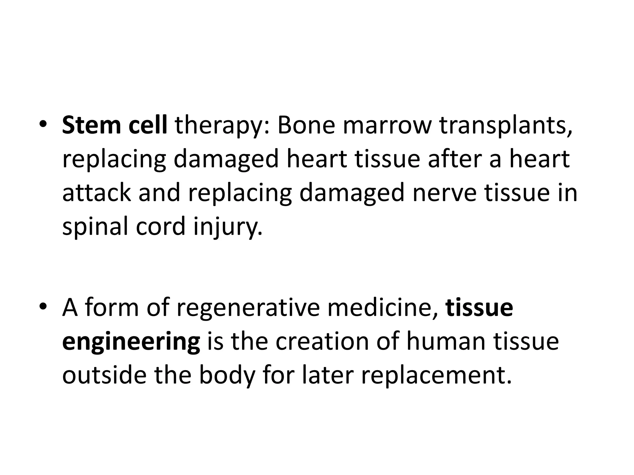 • Stem cell therapy: Bone marrow transplants,
replacing damaged heart tissue after a heart
attack and replacing damaged nerve tissue in
spinal cord injury.
• A form of regenerative medicine, tissue
engineering is the creation of human tissue
outside the body for later replacement.
 